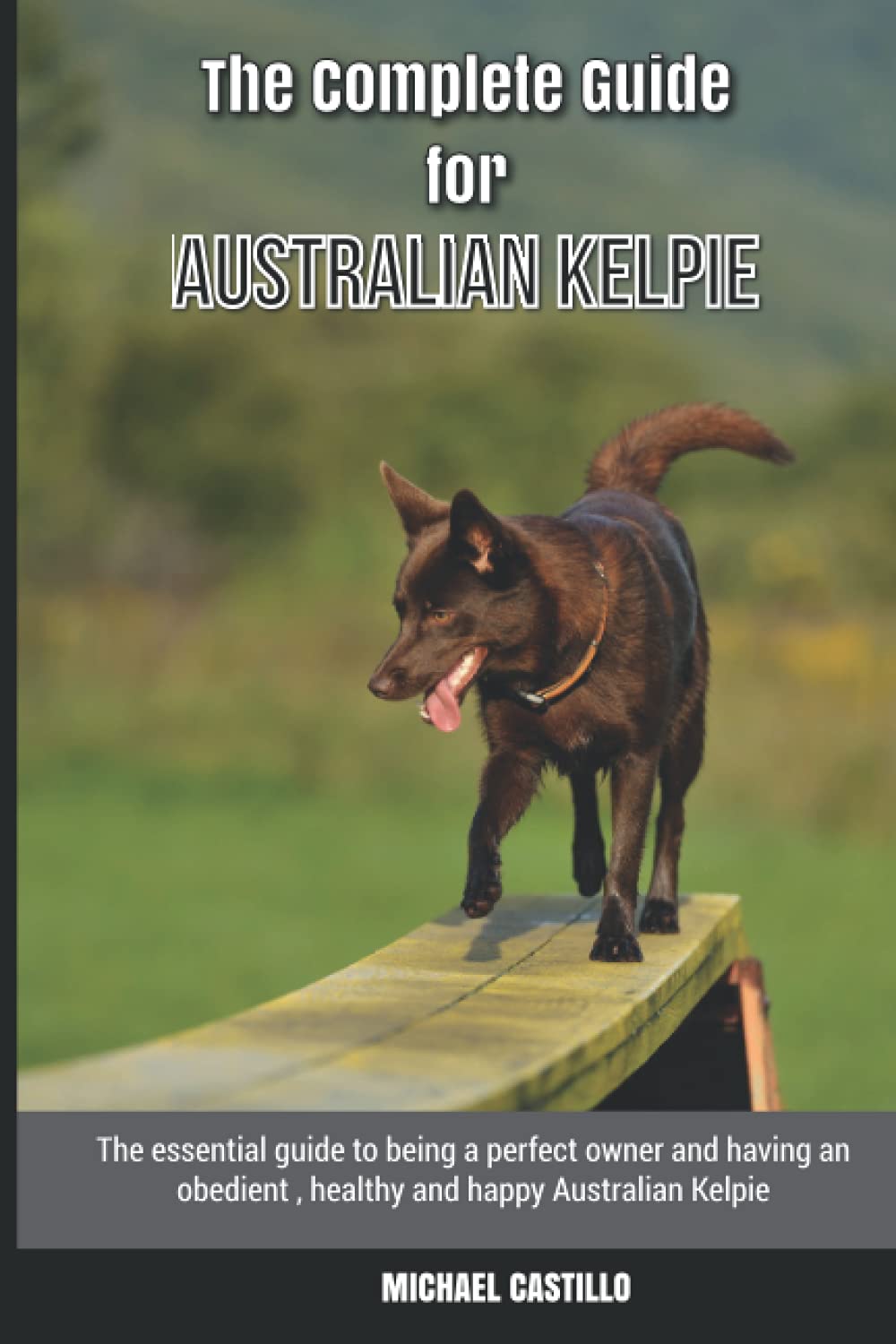 The Complete Guide for Australian Kelpie: The essential guide to being a perfect owner and having an obedient, healthy, and happy Australian Kelpie