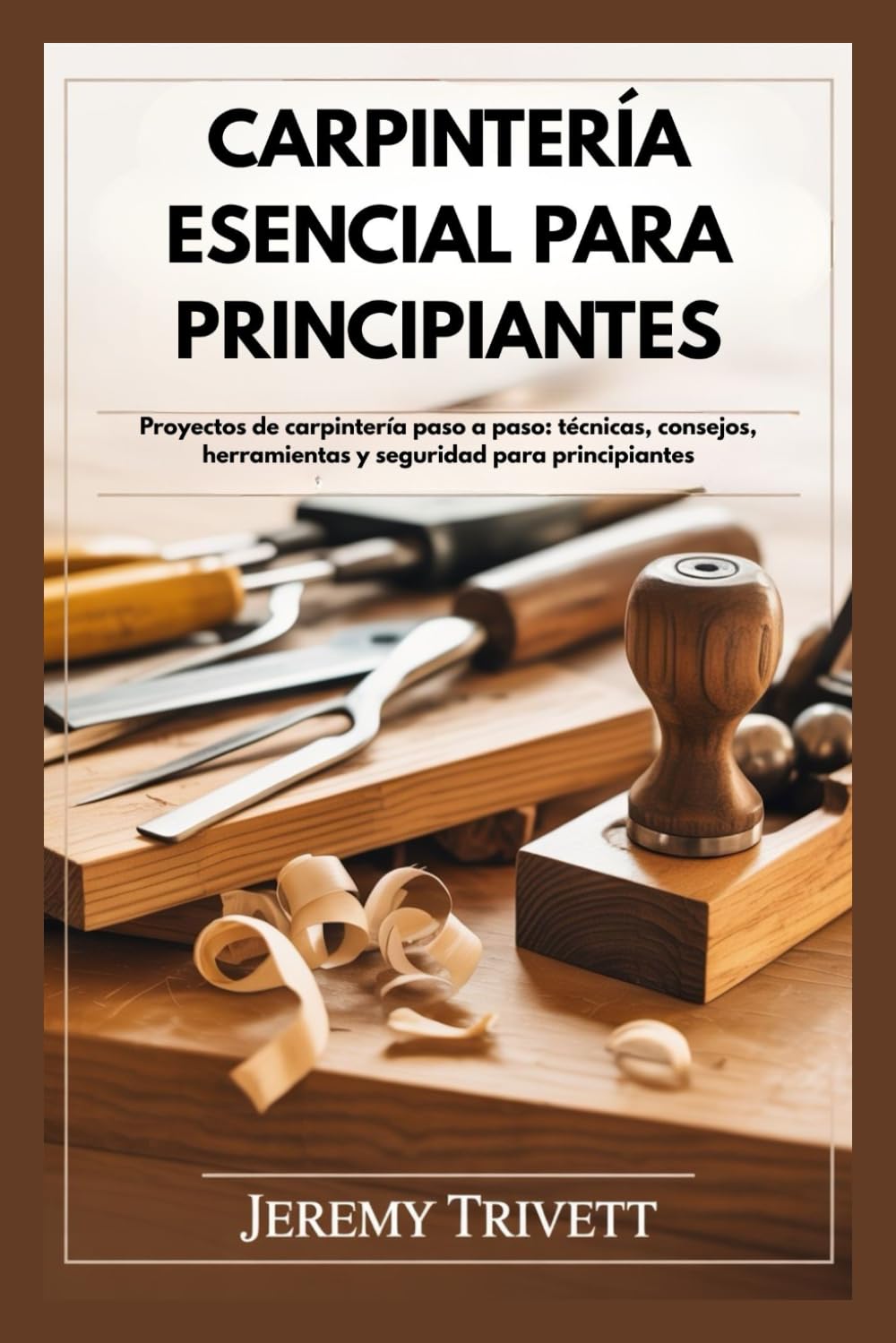 CARPINTERÍA ESENCIAL PARA PRINCIPIANTES: Proyectos de carpintería paso a paso: técnicas, consejos, herramientas y seguridad para principiantes