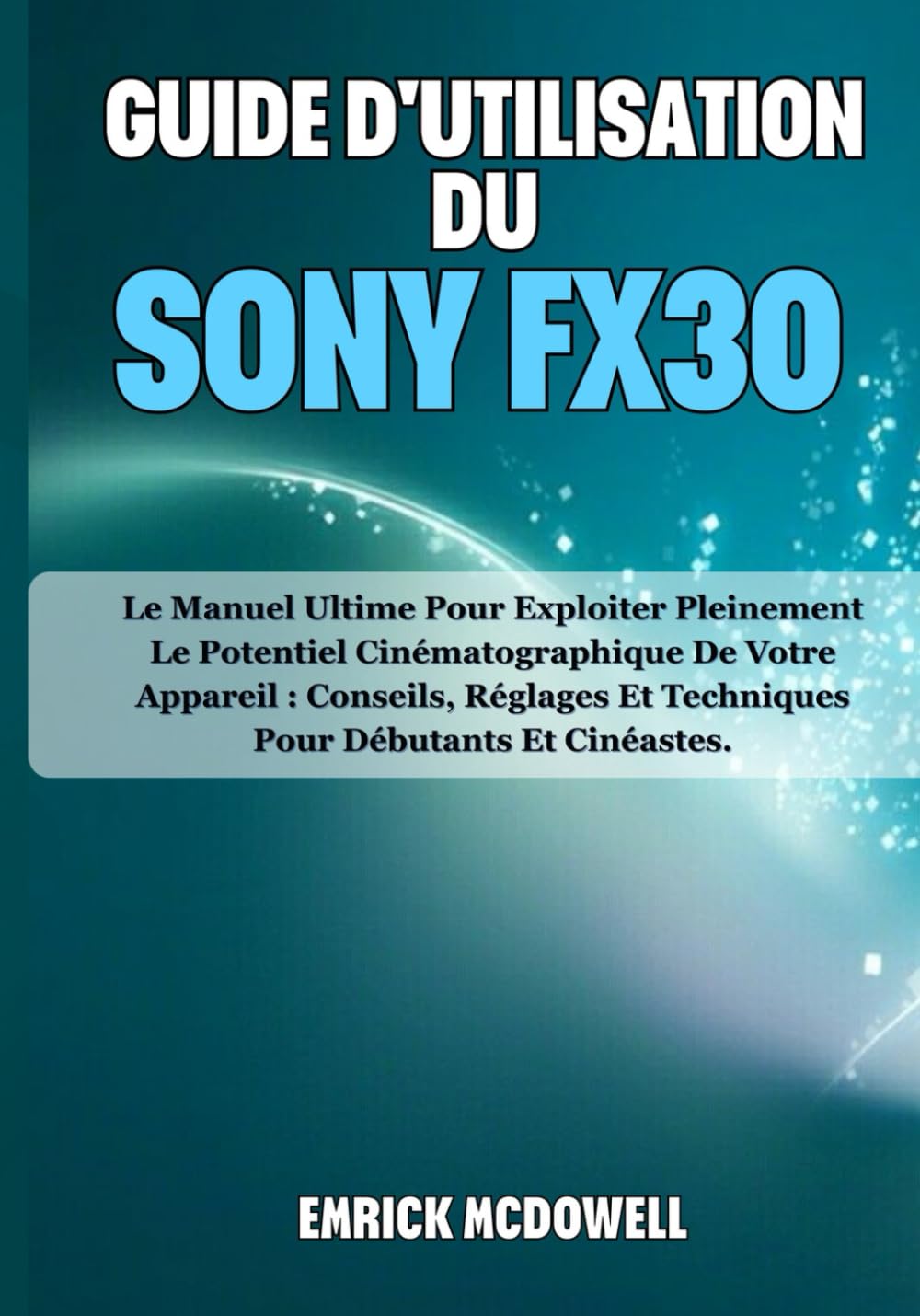 GUIDE D'UTILISATION DU SONY FX30: Le Manuel Ultime Pour Exploiter Pleinement Le Potentiel Cinématographique De Votre Appareil : Conseils, Réglages Et Techniques Pour Débutants Et Cinéastes.