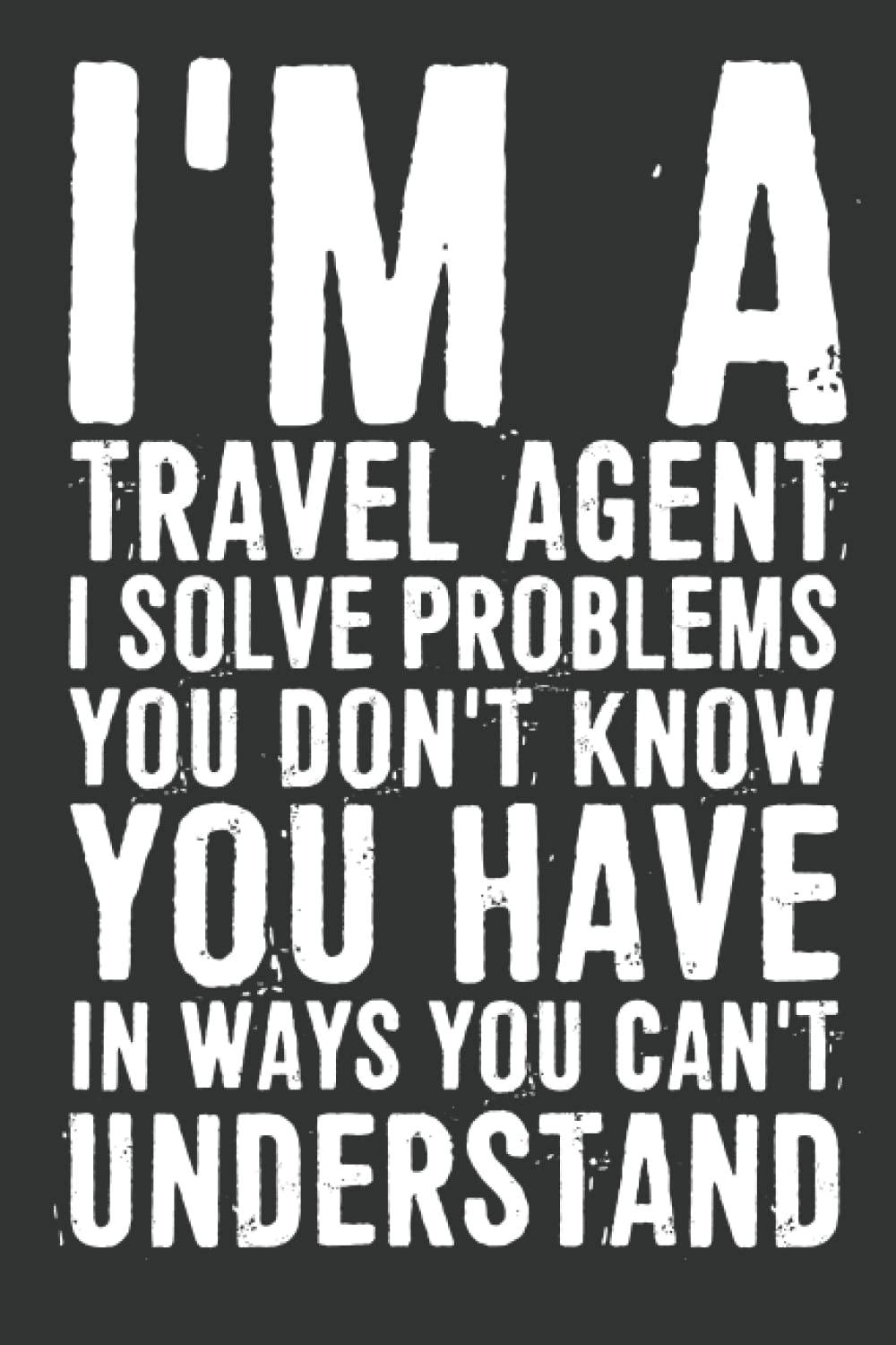 I'm A Travel Agent I Solve Problems You Don't Know You Have In Ways You Can't Understand Notebook: 6 X 9 Blank Lined, Joke Sarcastic Saying Journal, ... Colleague, HR Employees, Managers, Boss