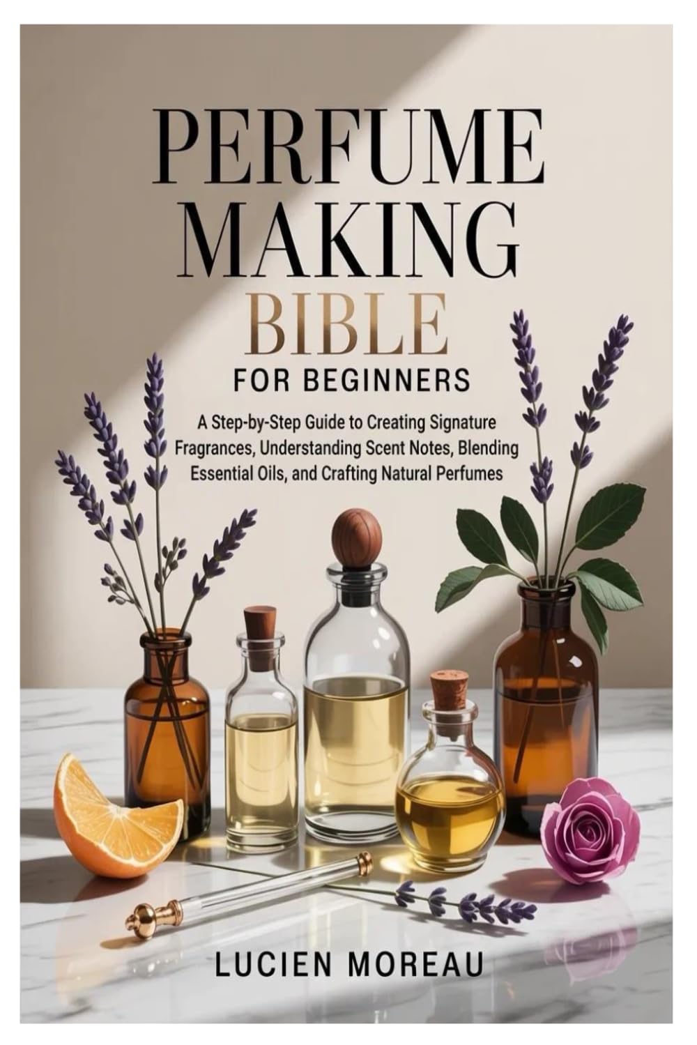 Perfume Making Bible for Beginners: A Step-by-Step Guide to Creating Signature Fragrances, Understanding Scent Notes, Blending Essential Oils, and Crafting Natural Perfumes