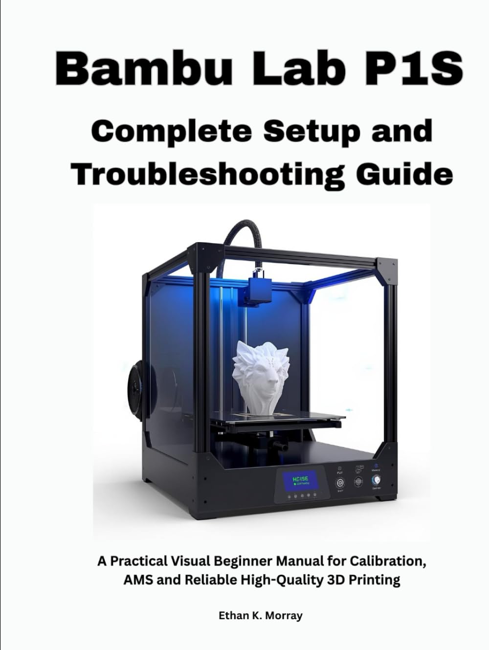 Bambu Lab P1S Complete Setup and Troubleshooting Guide: A Practical Visual Beginner Manual for Calibration, AMS and Reliable High-Quality 3D Printing