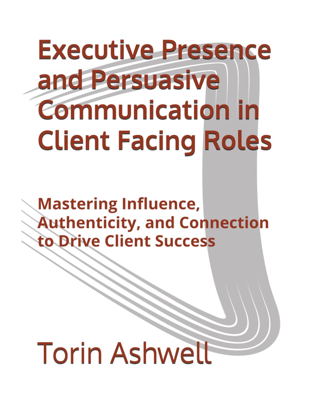 Executive Presence and Persuasive Communication in Client Facing Roles: Mastering Influence, Authenticity, and Connection to Drive Client Success
