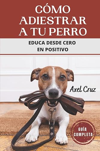 Cómo Adiestrar a tu Perro: Educa desde Cero en Positivo. Guía Completa.: Las Mejores Técnicas y Trucos de Psicología y Adiestramiento Canino para Educar a tu Mascota