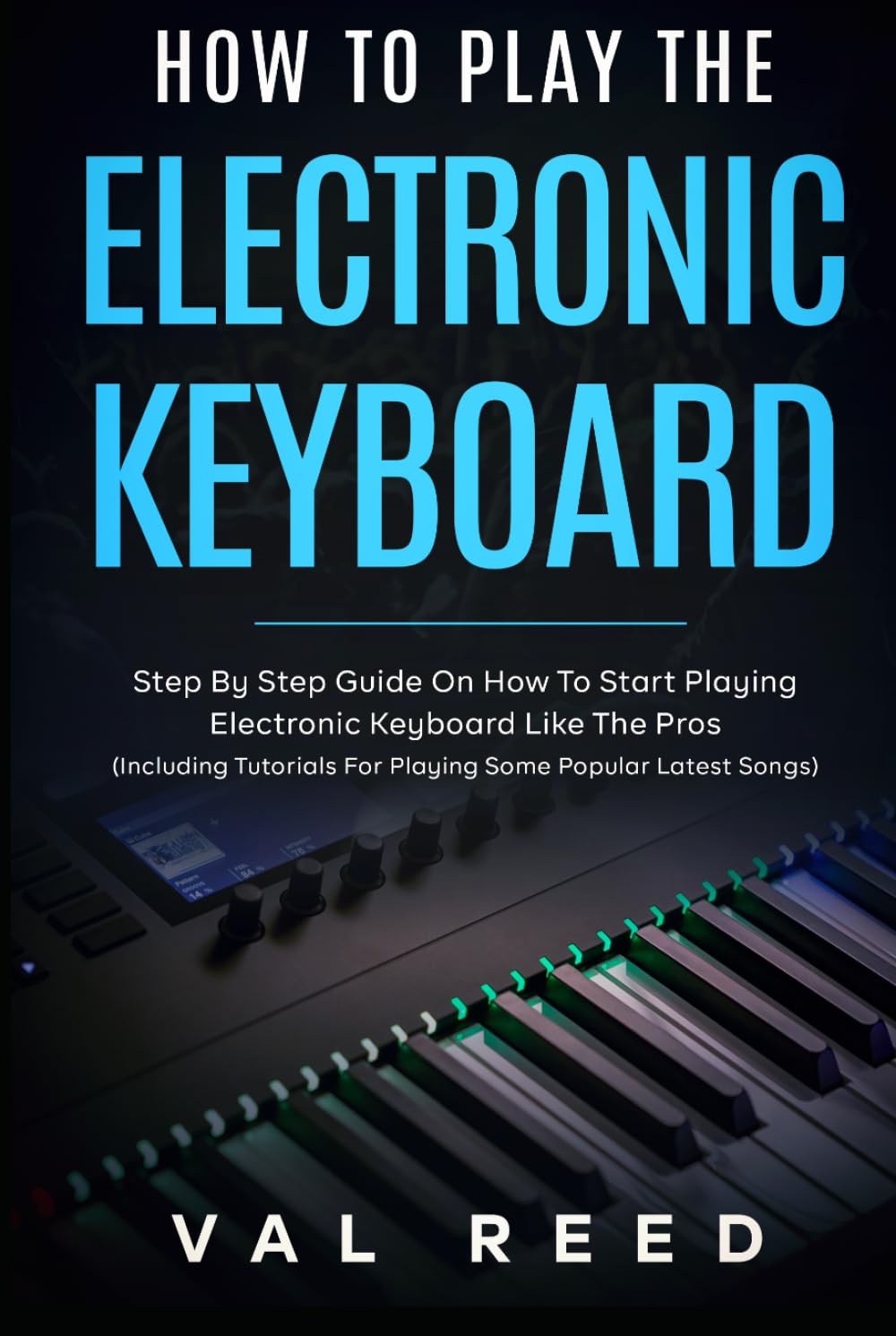 How to Play the Electronic Keyboard: Step By Step Guide On How To Start Playing Electronic Keyboard Like The Pros (Including Tutorials For Playing Some Popular Latest Songs)