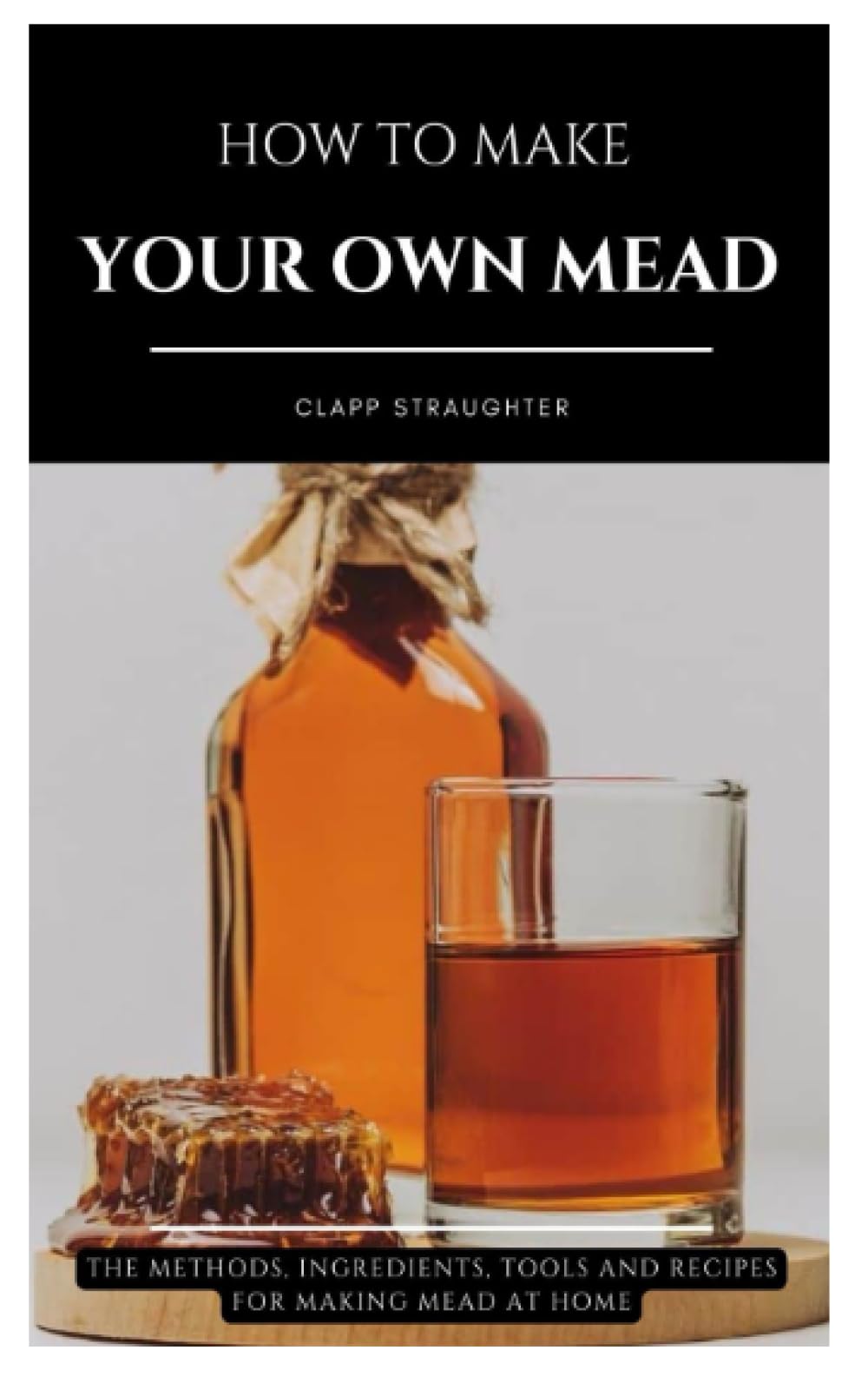 HOW TO MAKE YOUR OWN MEAD: The Methods, Ingredients, Tools and Recipes for Making Mead at Home