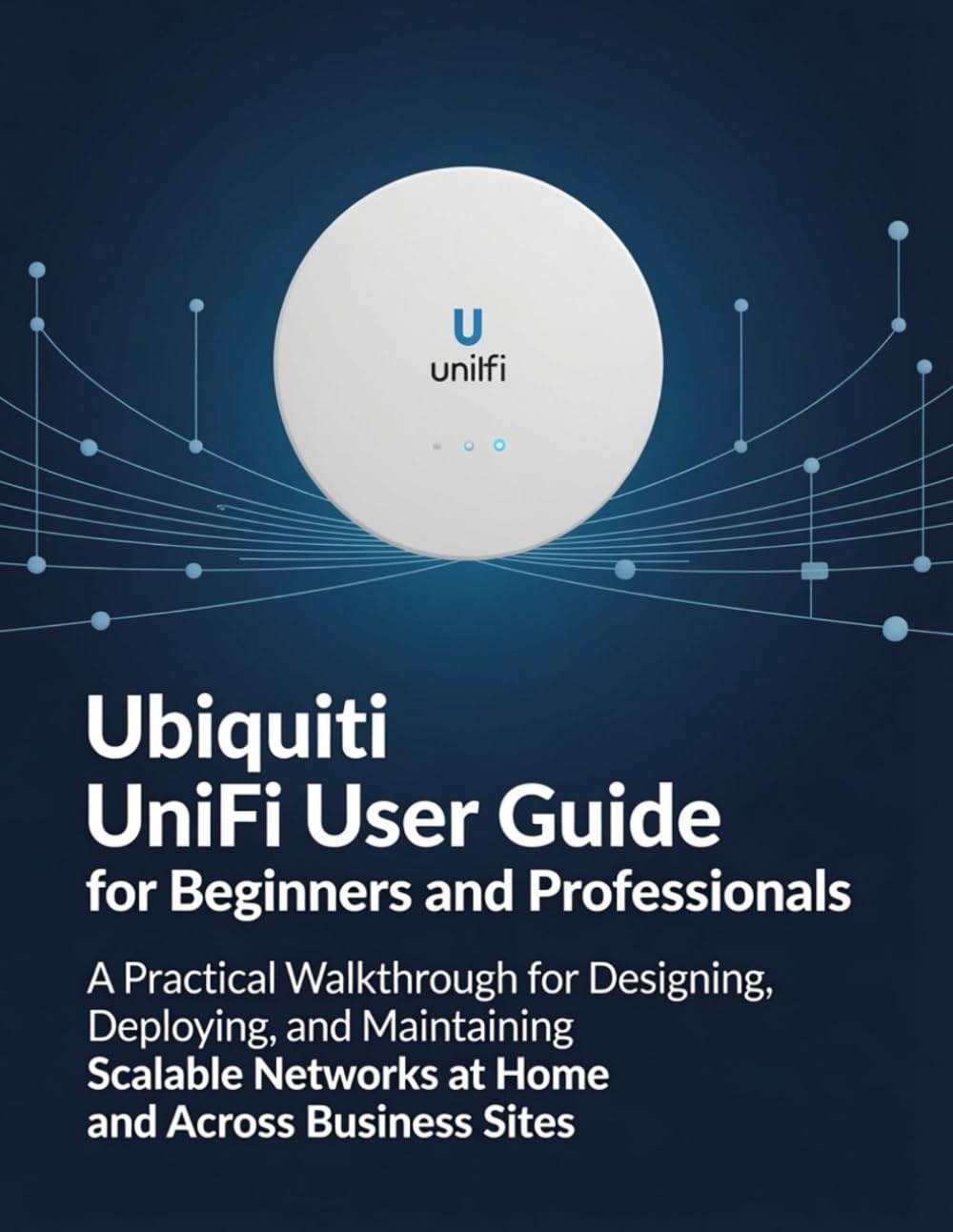 Ubiquiti UniFi User Guide for Beginners and Professionals: A Practical Walkthrough for Designing, Deploying, and Maintaining Scalable Networks at Home and Across Business Sites
