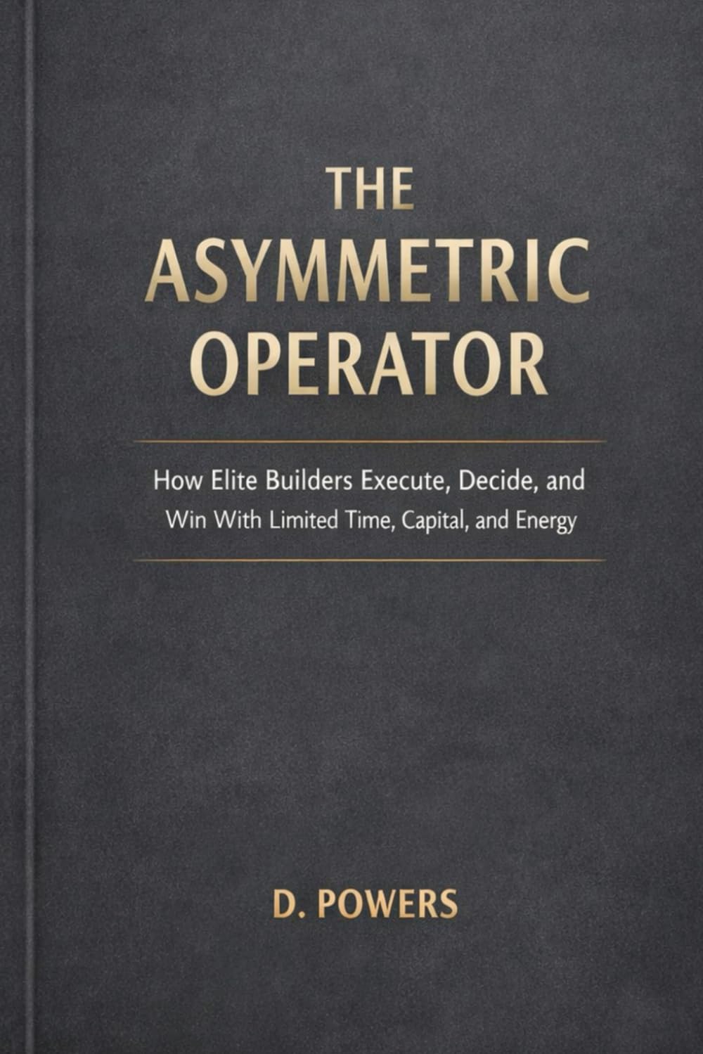 THE ASYMMETRIC OPERATOR: How Elite Builders Execute, Decide, and Win With Limited Time, Capital, and Energy (The Modern Agency Trilogy)