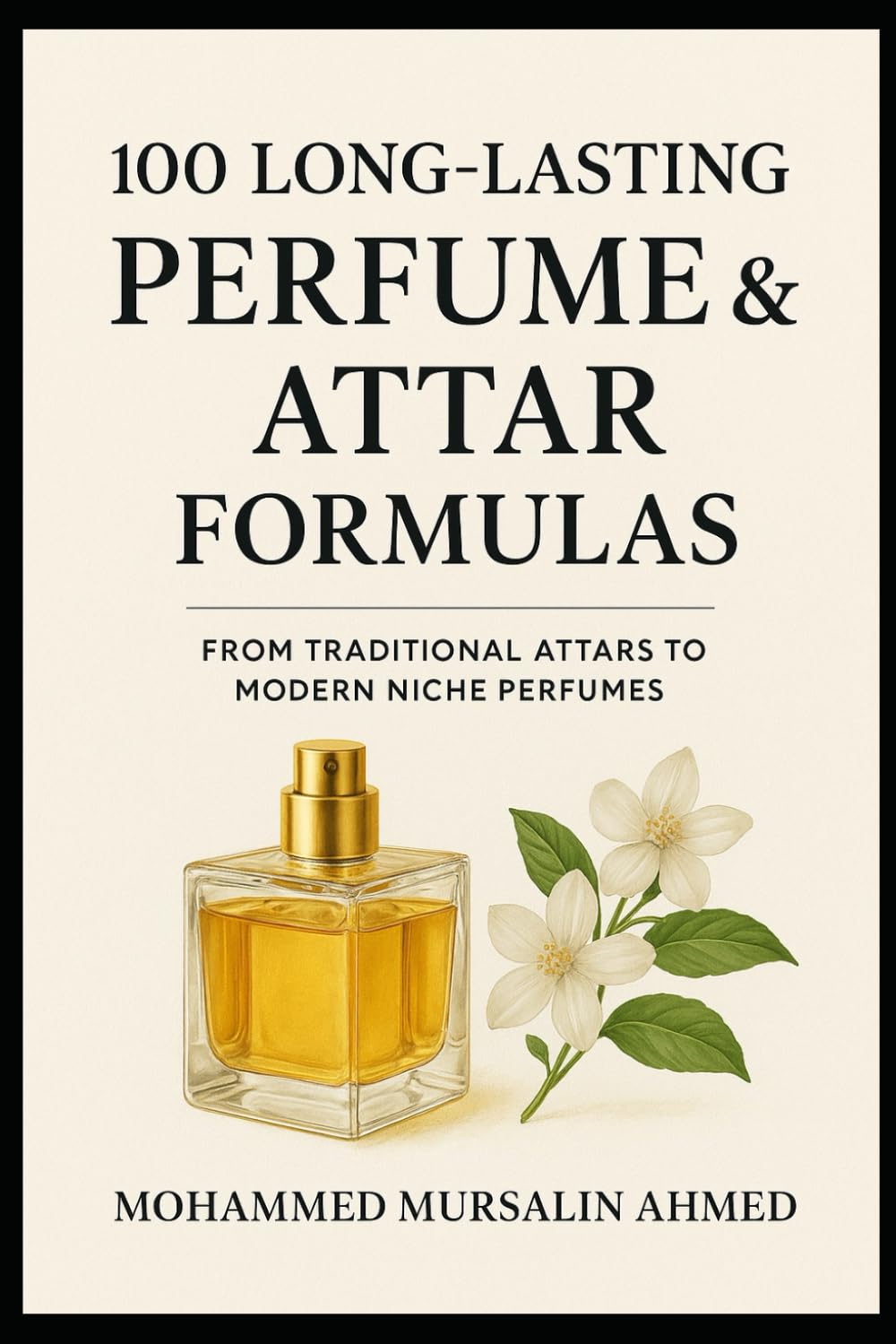 100 Long-Lasting Perfume & Attar Formulas: Secrets of Timeless Fragrance Creation: From Traditional Attar to Modern Niche Perfume