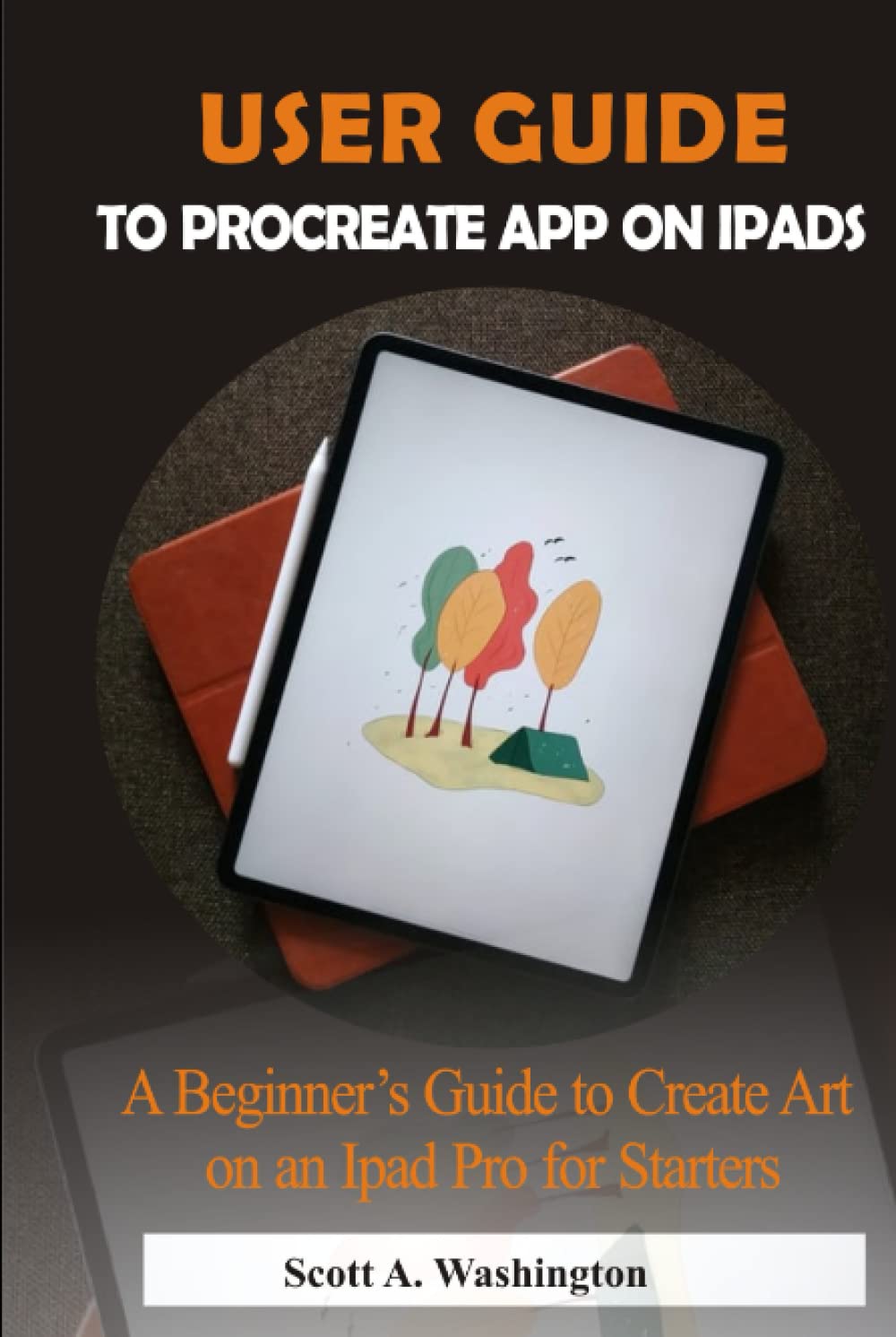 USER GUIDE TO PROCREATE APP ON IPADS: A Beginner’s Guide to Create Art on an iPad Pro for Starters