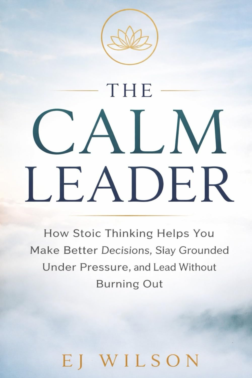 The Calm Leader: How Stoic Thinking Helps You Make Better Decisions, Stay Grounded Under Pressure, and Lead Without Burning Out (Stoic Leadership by EJ Wilson)