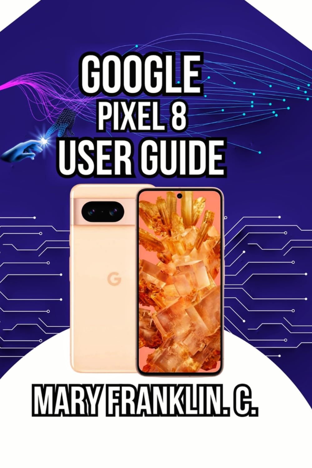 Google Pixel 8 User Guide: Unlocking Hidden AI Features, Optimizing Performance, and Protecting Your Privacy: 1 (Pixel 8 Series Complete Guide: Pixel 8, 8 Pro & 8a)