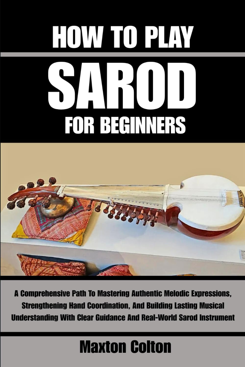 HOW TO PLAY SAROD FOR BEGINNERS: A Comprehensive Path To Mastering Authentic Melodic Expressions, Strengthening Hand Coordination, And Building ... Guidance And Real-World Sarod Instrument