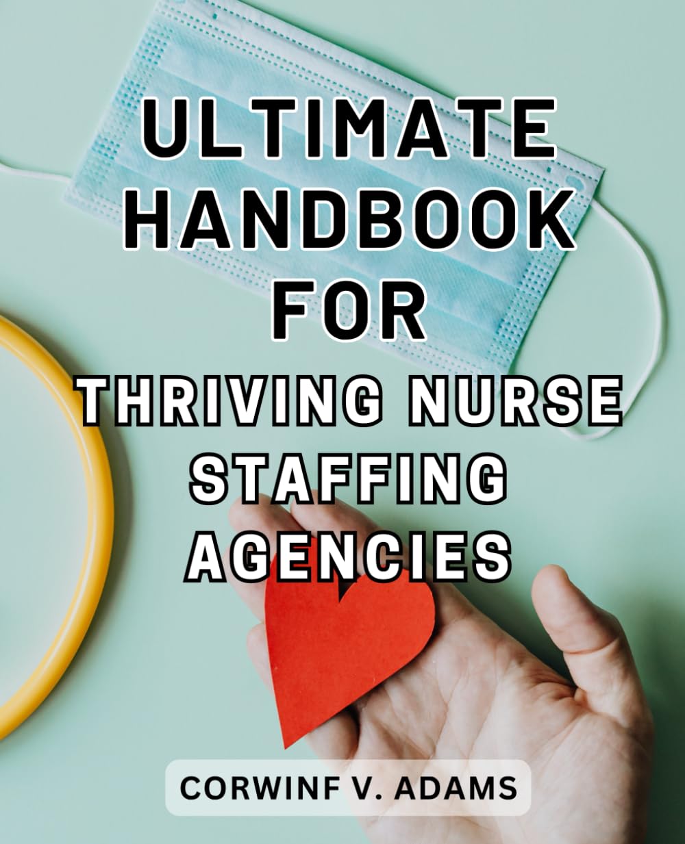 Ultimate Handbook for Thriving Nurse Staffing Agencies: Master the Art of Healthcare Staffing: Proven Strategies and Insider Tips to Build a Lucrative Nurse Staffing Agency