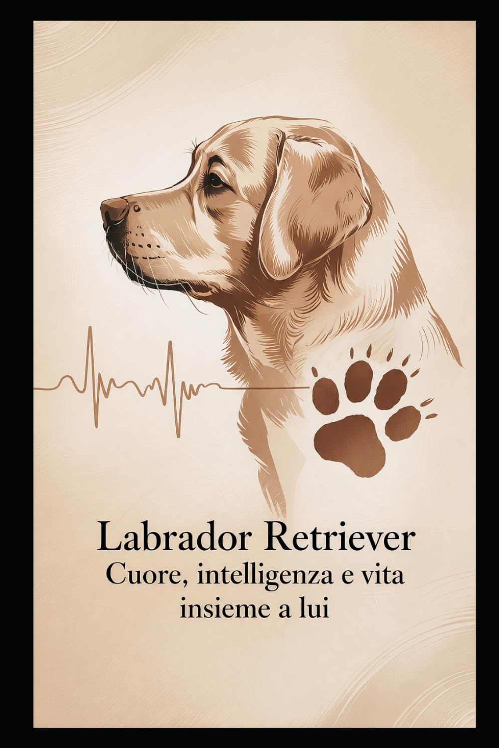 Labrador Retriever : cuore, intelligenza e vita insieme a lui: Guida pratica per comprendere e vivere al meglio il tuo labrador