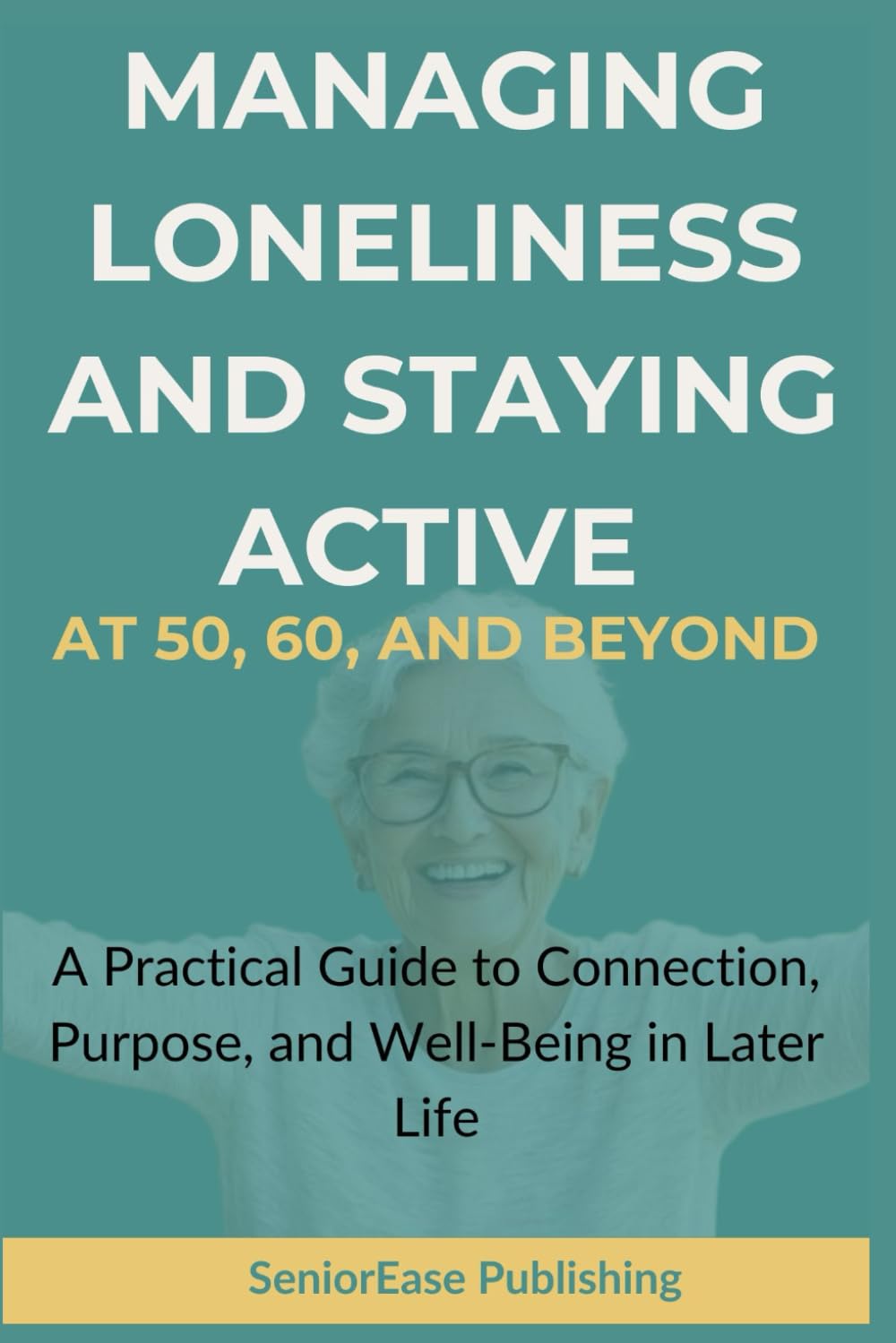 MANAGING LONELINESS And STAYING ACTIVE AT 50, 60, AND BEYOND: A Practical Guide to Connection, Purpose, and Well-Being in Later Life (SeniorEase Essential Guides)