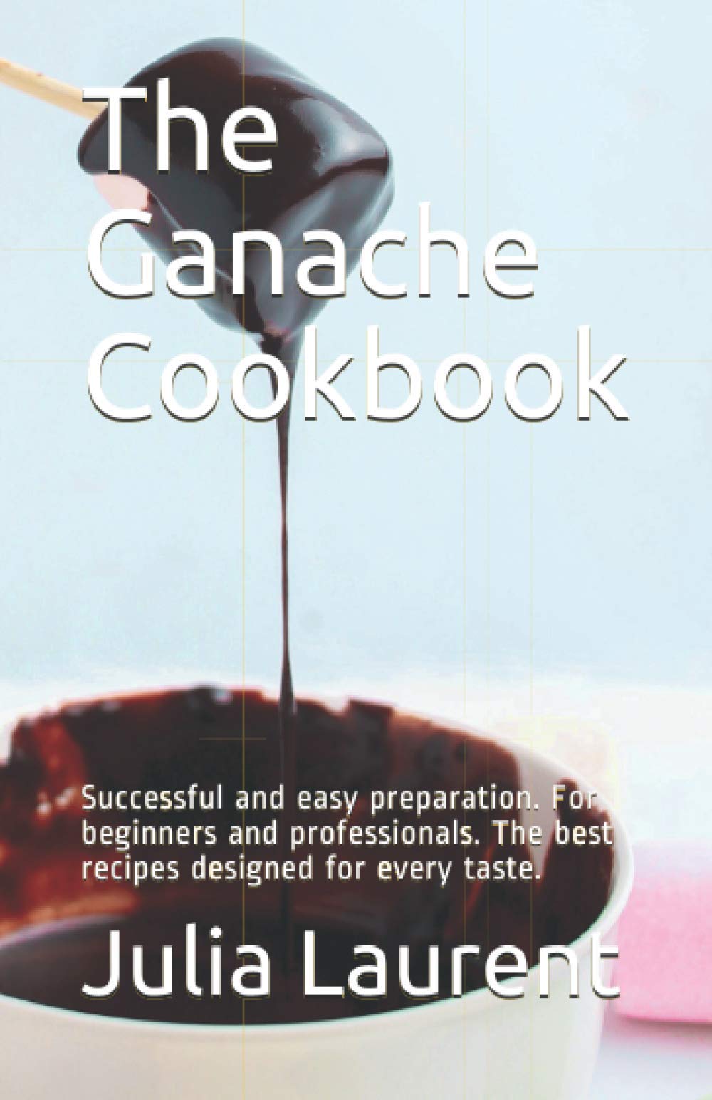 The Ganache Cookbook: Successful and easy preparation. For beginners and professionals. The best recipes designed for every taste.