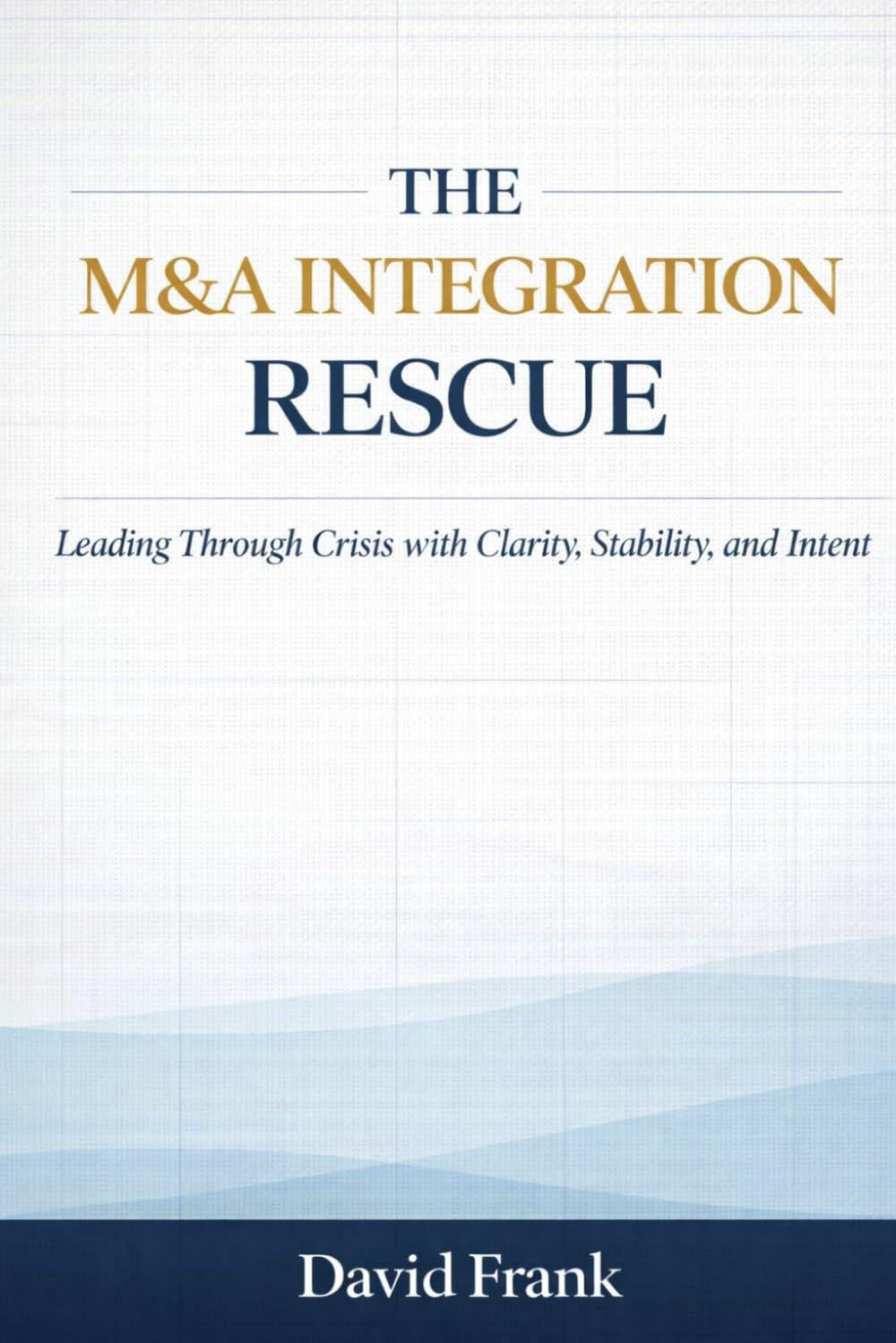 THE M&A INTEGRATION RESCUE: Leading Through Crisis with Clarity, Stability, and Intent (The M&A Integration Series)