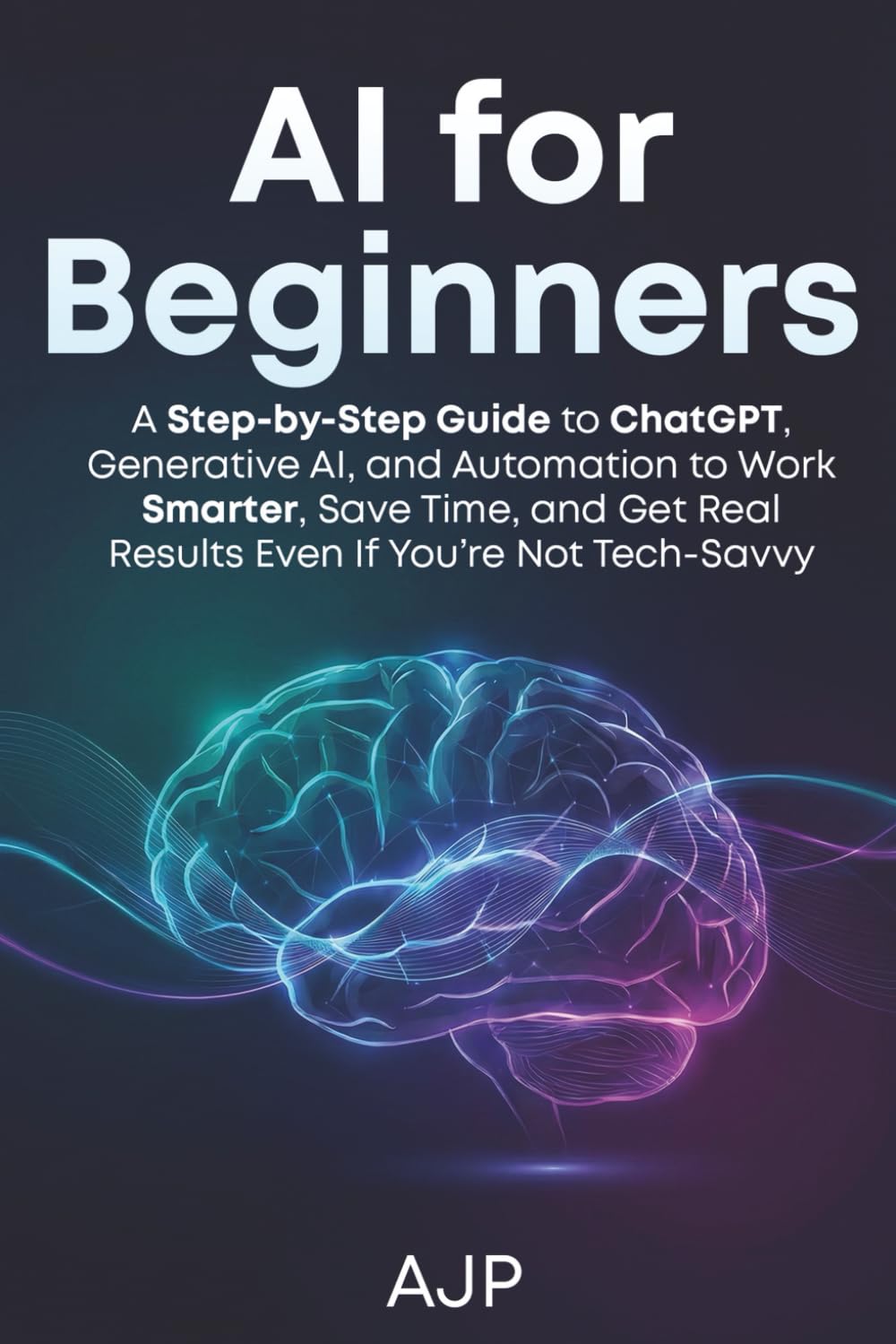 AI for Beginners: A Step-by-Step Guide to ChatGPT, Generative AI, and Automation to Work Smarter, Save Time, and Get Real Results Even If You’re Not Tech-Savvy