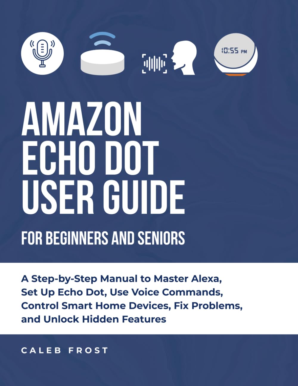 AMAZON ECHO DOT USER GUIDE FOR BEGINNERS AND SENIORS: A Step-by-Step Manual to Master Alexa, Set Up Echo Dot, Use Voice Commands, Control Smart Home Devices, Fix Problems, and Unlock Hidden Features