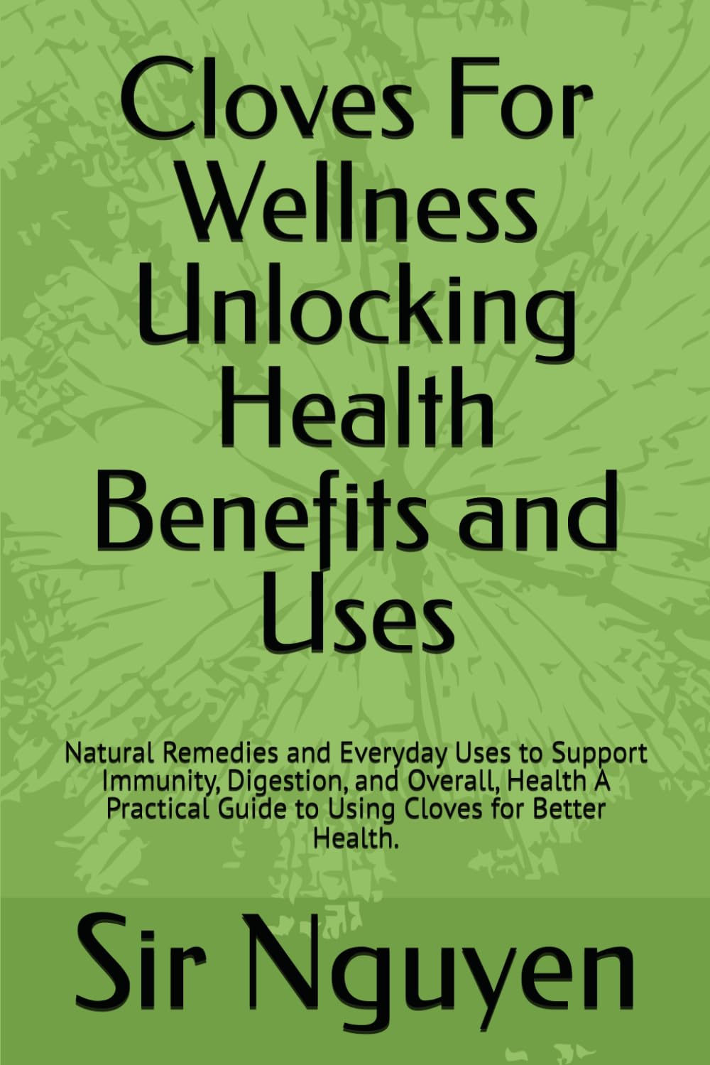 Cloves For Wellness Unlocking Health Benefits and Uses: Natural Remedies and Everyday Uses to Support Immunity, Digestion, and Overall, Health A Practical Guide to Using Cloves for Better Health.
