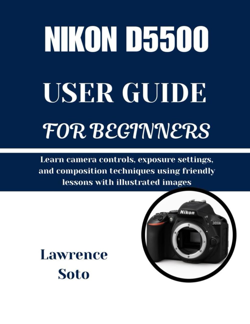 NIKON D5500 USER GUIDE FOR BEGINNERS: Learn camera controls, exposure settings, and composition techniques using friendly lessons with illustrated images