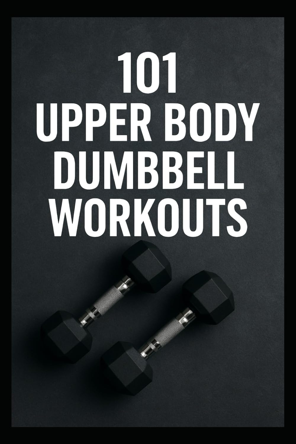 101 Upper Body Dumbbell Workouts: Transform Your Upper Body with Simple, Powerful Dumbbell Routine (The 101 Workout Series)