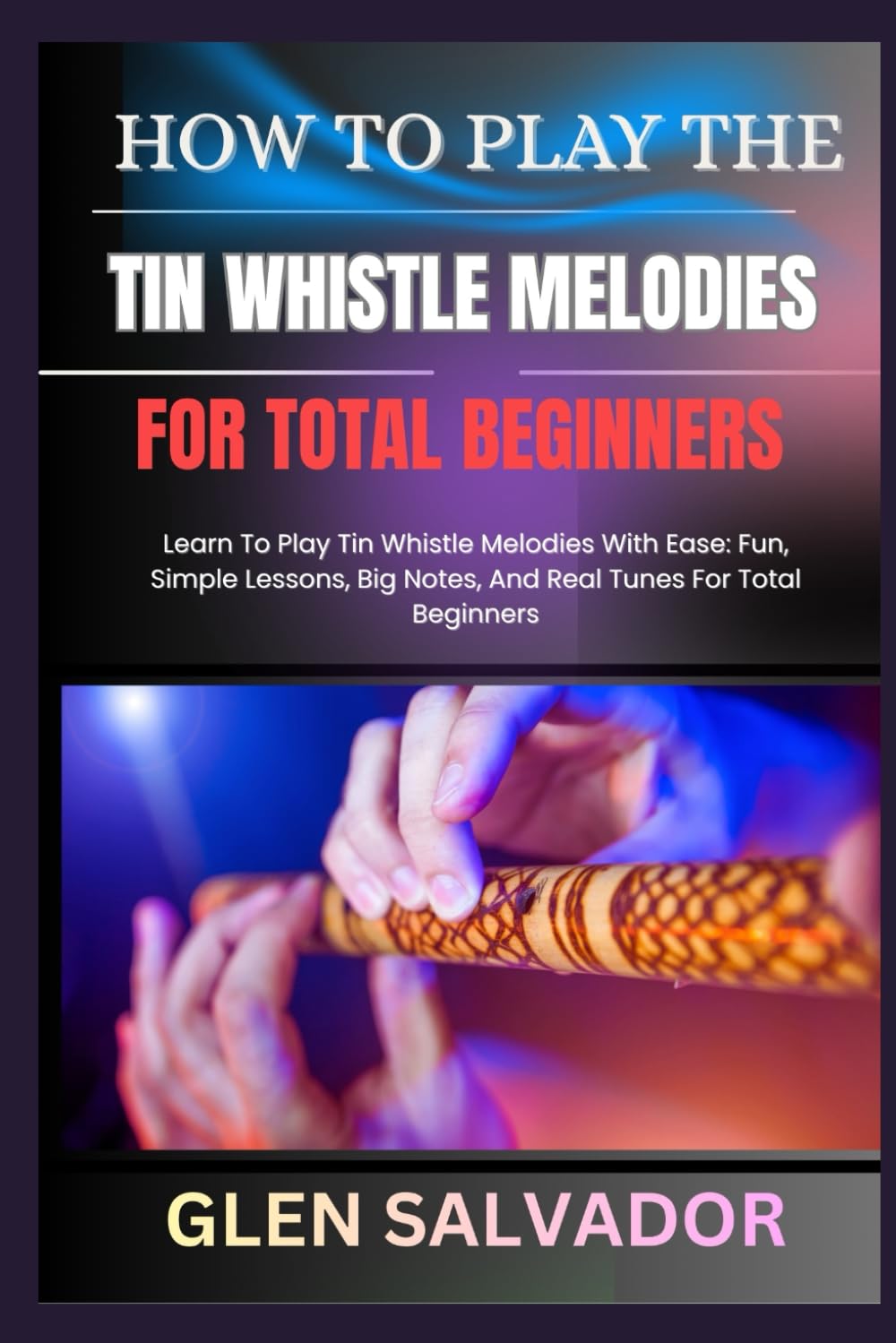 HOW TO PLAY THE TIN WHISTLE MELODIES FOR TOTAL BEGINNERS: Learn To Play Tin Whistle Melodies With Ease: Fun, Simple Lessons, Big Notes, And Real Tunes For Total Beginners