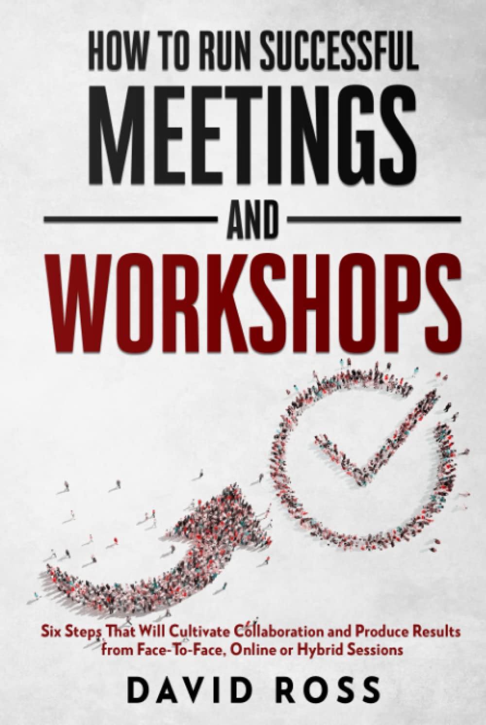 How to Run Successful Meetings and Workshops: Six Steps That Will Cultivate Collaboration and Produce Results from Face-To-Face, Online or Hybrid