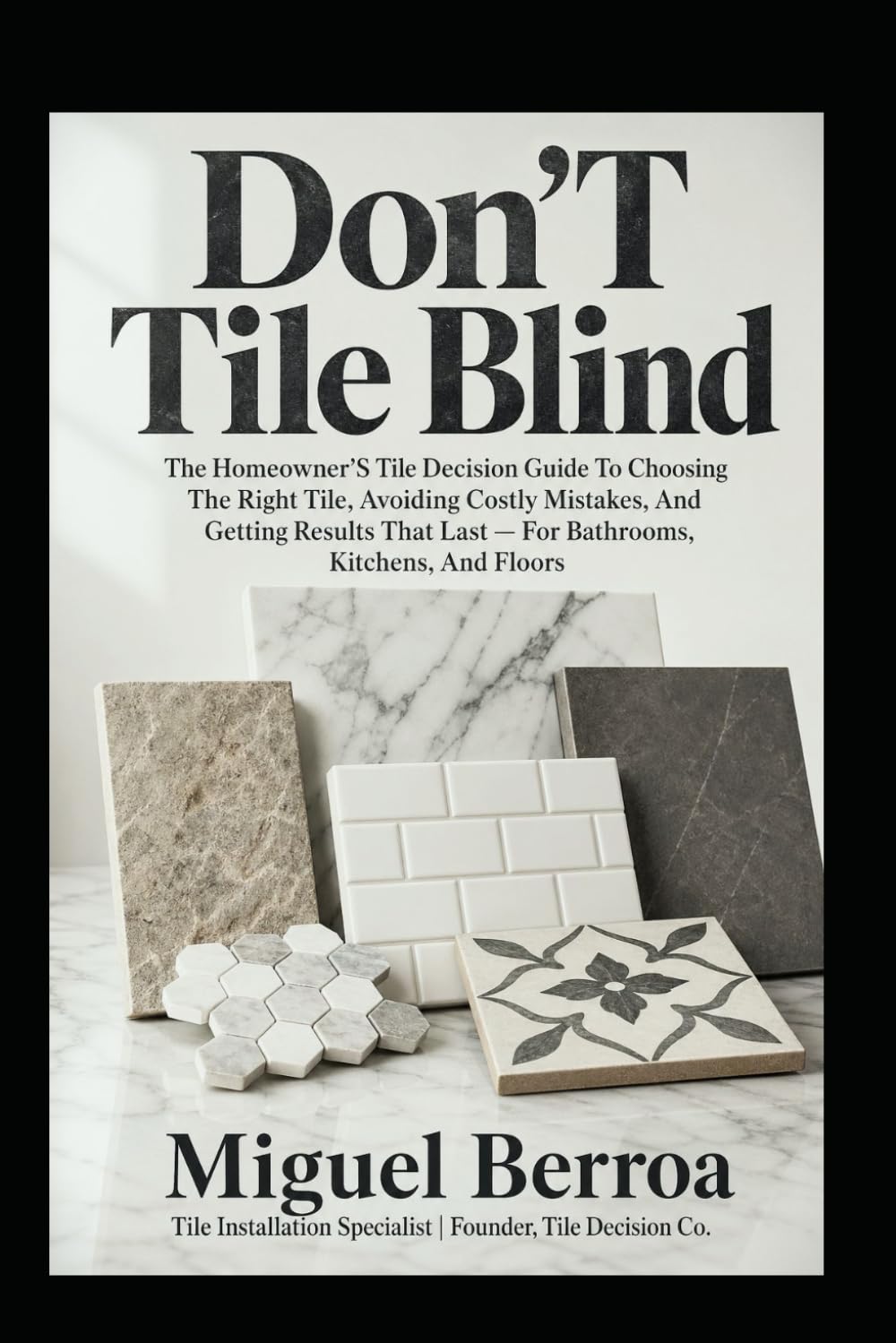 Don't Tile Blind: The Homeowner's Tile Decision Guide to Choosing the Right Tile, Avoiding Costly Mistakes, and Getting Results That Last — for Bathrooms, Kitchens, and Floors