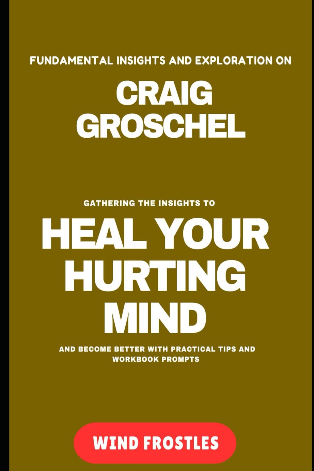 FUNDAMENTAL INSIGHTS AND EXPLORATION ON CRAIG GROSCHEl: GATHERING THE INSIGHTS TO HEAL YOUR HURTING MIND AND BECOME BETTER WITH PRACTICAL TIPS AND WORKBOOK PROMPTS