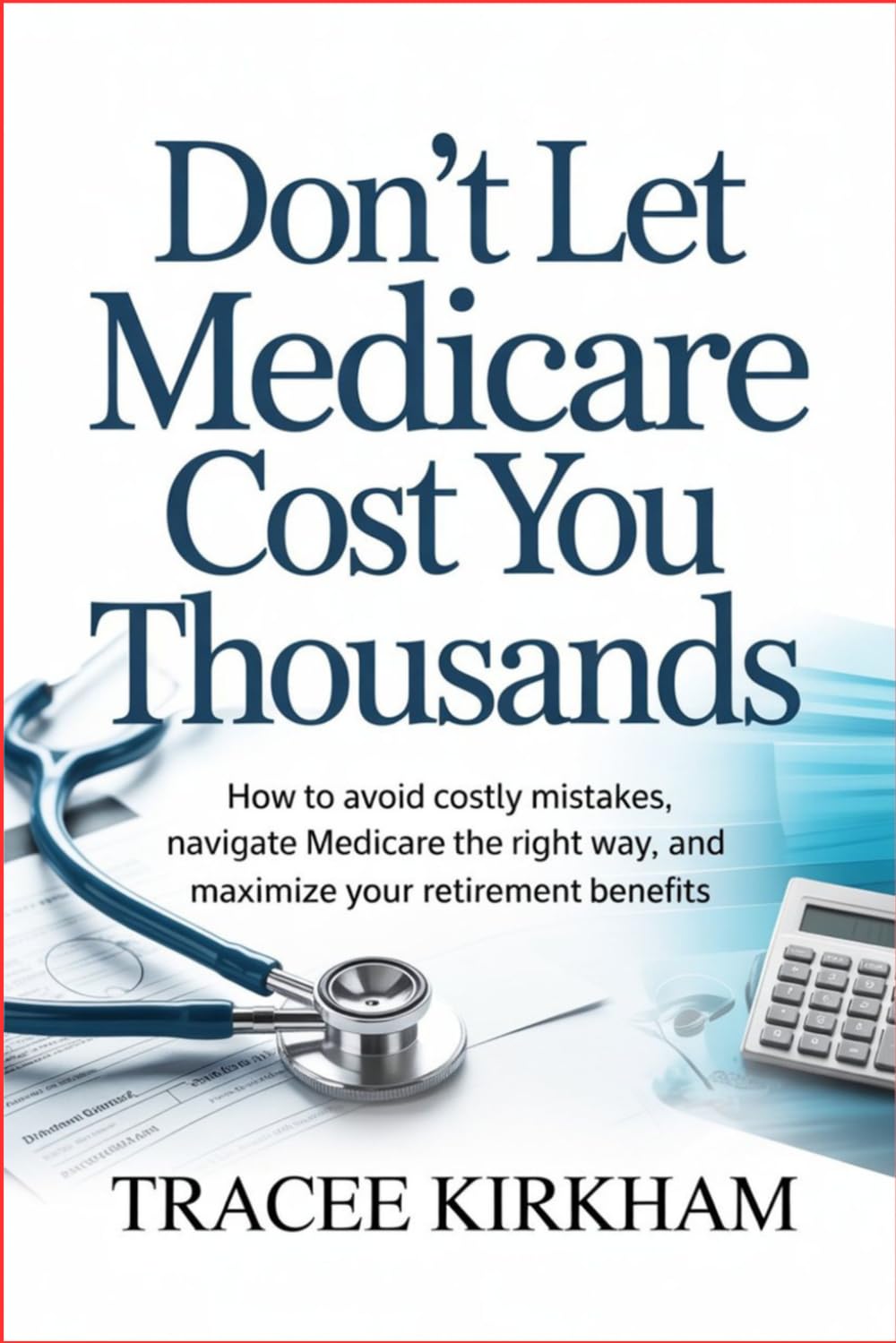 Don’t Let Medicare Cost You Thousands: How to Avoid Costly Mistakes, Navigate Medicare the Right Way, and Maximize Your Retirement Benefits