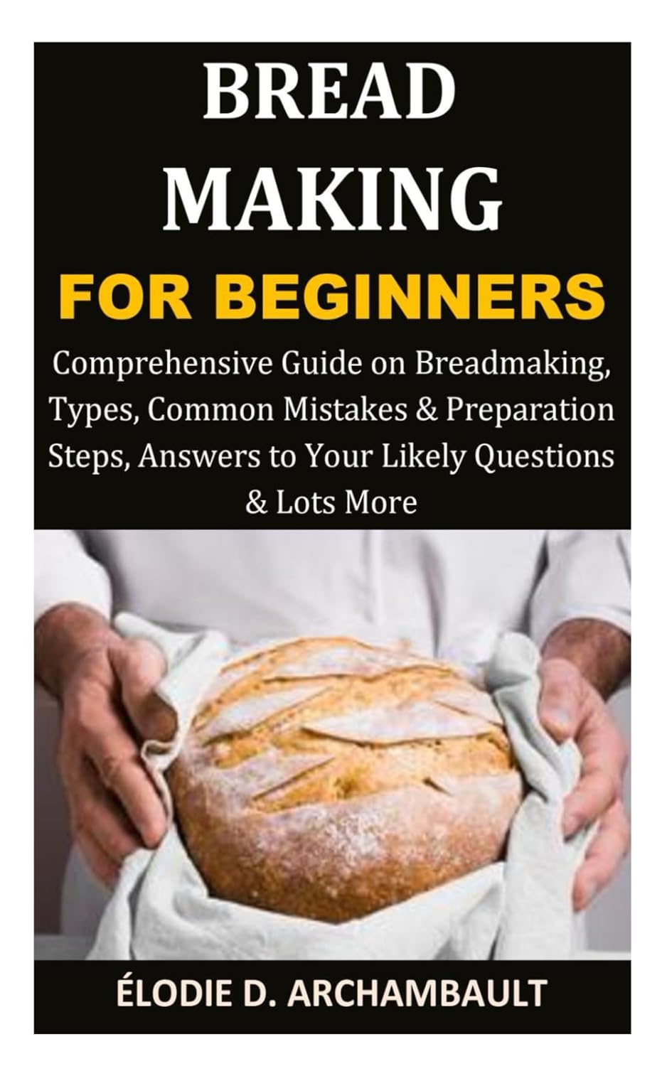 Bread Making for Beginners: Comprehensive Guide on Breadmaking, Types, Common Mistakes & Preparation Steps, Answers to Your Likely Questions & Lots More