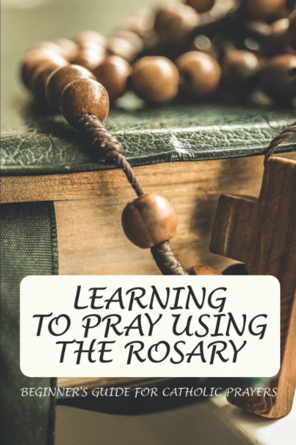 Learning To Pray Using The Rosary: Beginner's Guide For Catholic Prayers