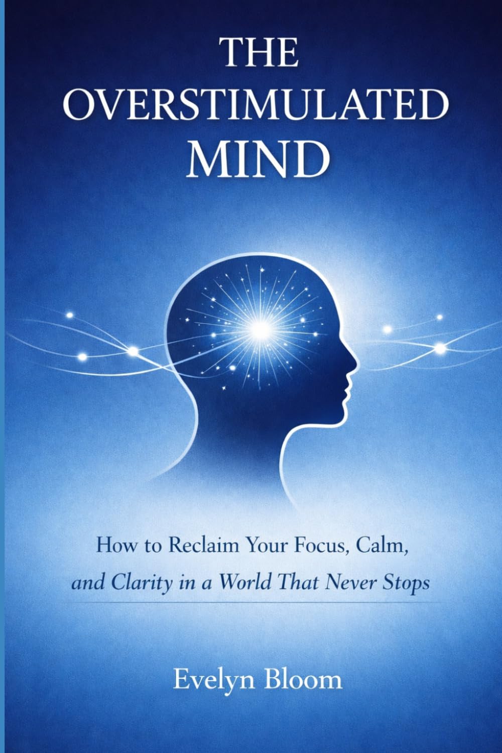 The Overstimulated Mind: How to Reclaim Your Focus, Calm, and Clarity in a World That Never Stops