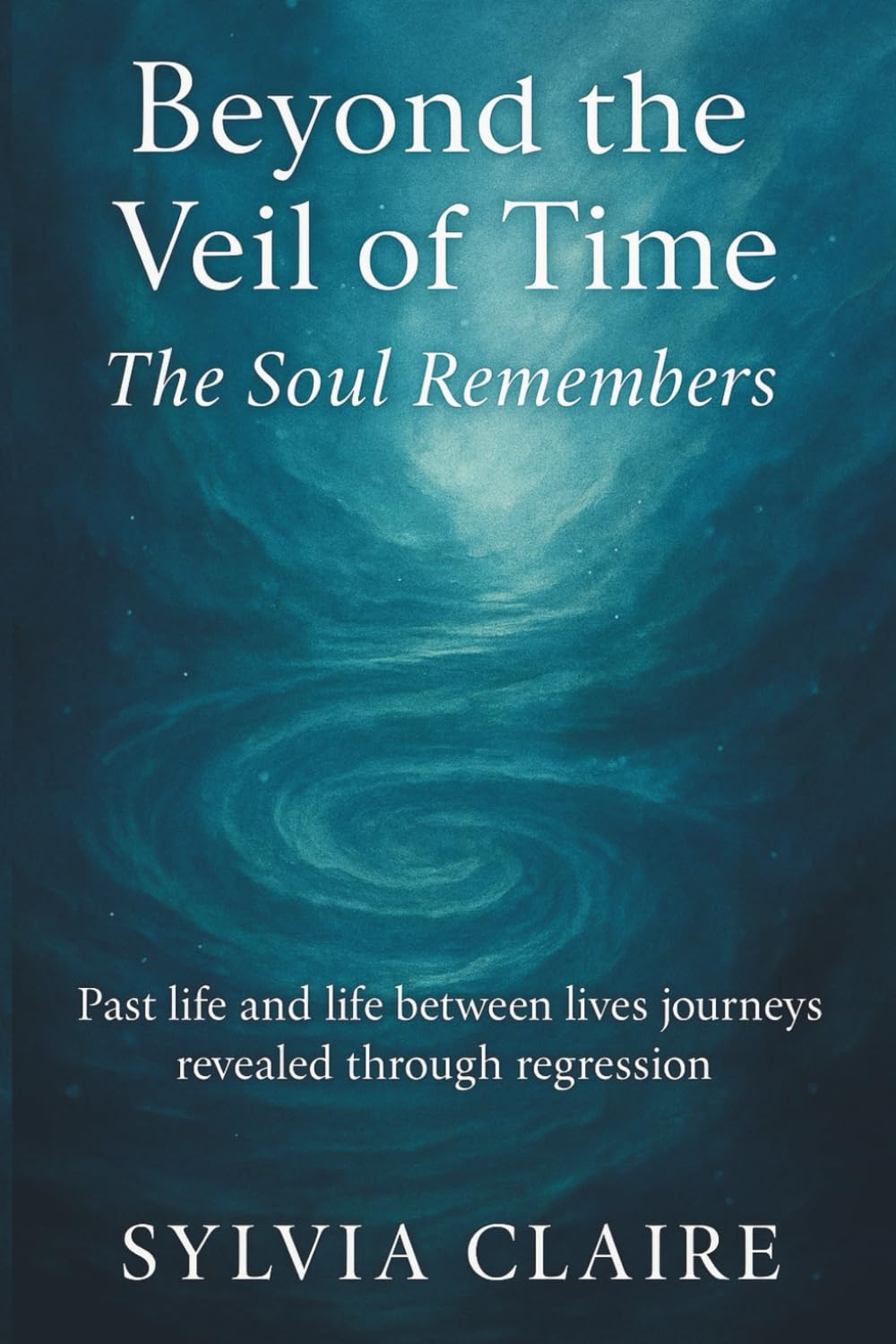 Beyond The Veil of Time: The Soul Remembers: Past life and life between lives journeys revealed through regression