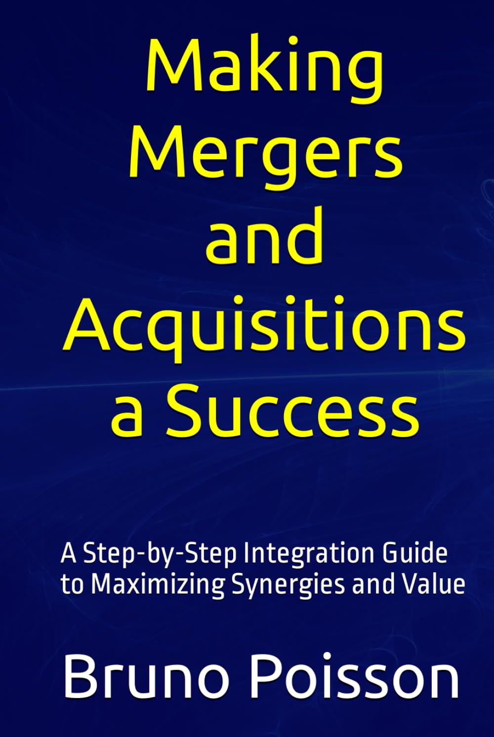 Making Mergers and Acquisitions a Success: A Step-by-Step Integration Guide to Maximizing Synergies and Value