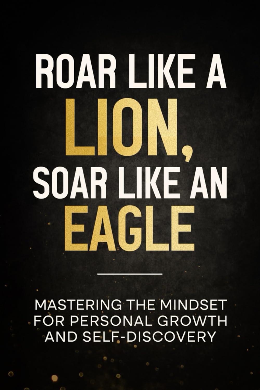 ROAR LIKE A LION, SOAR LIKE AN EAGLE: MASTERING THE MINDSET FOR PERSONAL GROWTH AND SELF-DISCOVERY