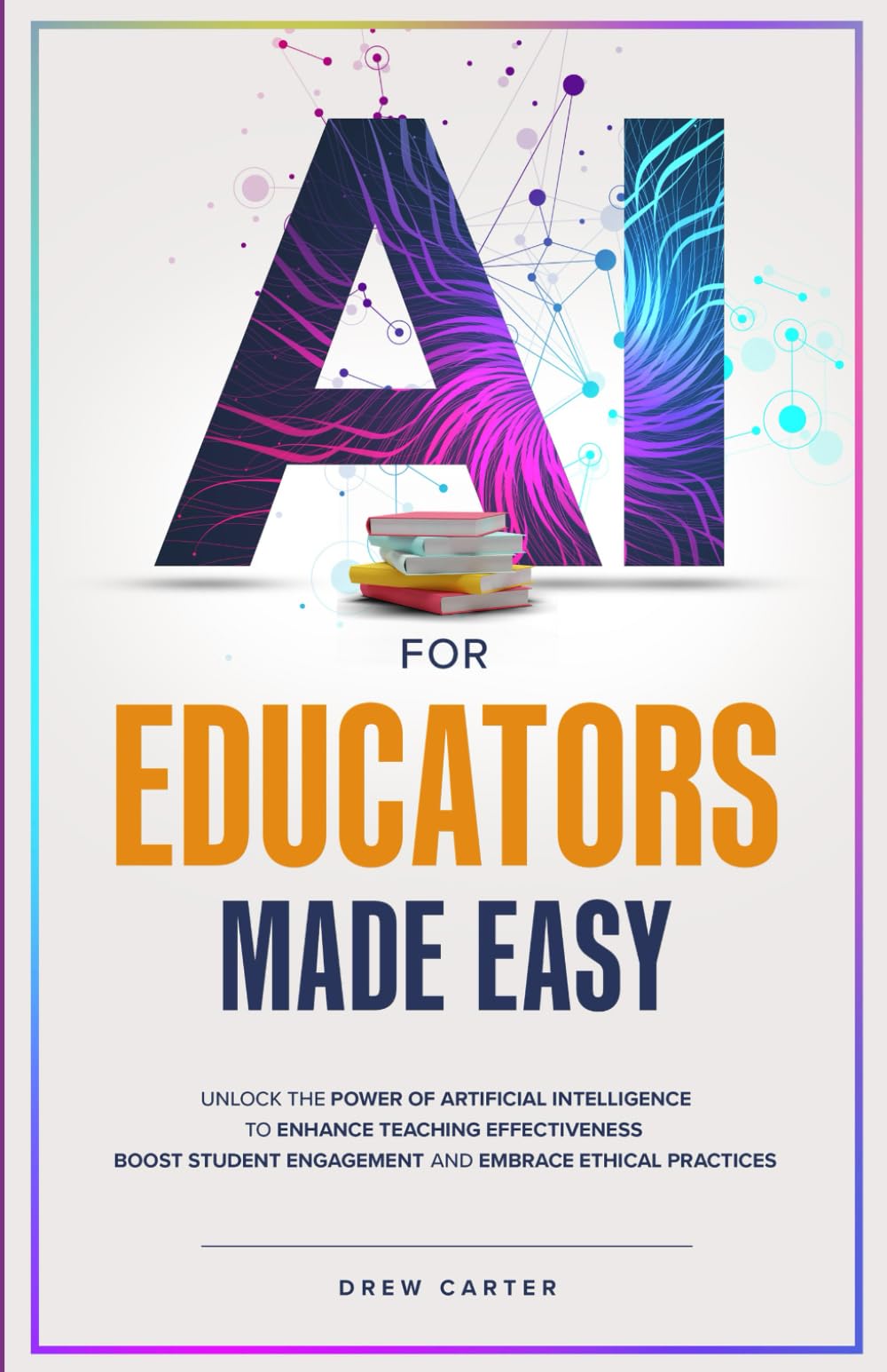 AI for Educators Made Easy: Unlock the Power of Artificial Intelligence to Enhance Teaching Effectiveness, Boost Student Engagement, and Embrace Ethical Practices