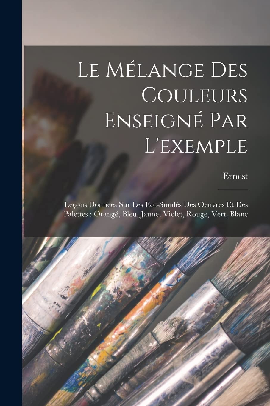 Le mélange des couleurs enseigné par l'exemple: Leçons données sur les fac-similés des oeuvres et des palettes: orangé, bleu, jaune, violet, rouge, vert, blanc
