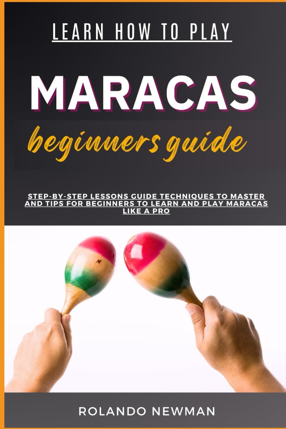 LEARN HOW TO PLAY MARACAS BEGINNERS GUIDE: Step-By-Step Lessons Guide Techniques To Master And Tips For Beginners To Learn And Play Maracas Like A Pro