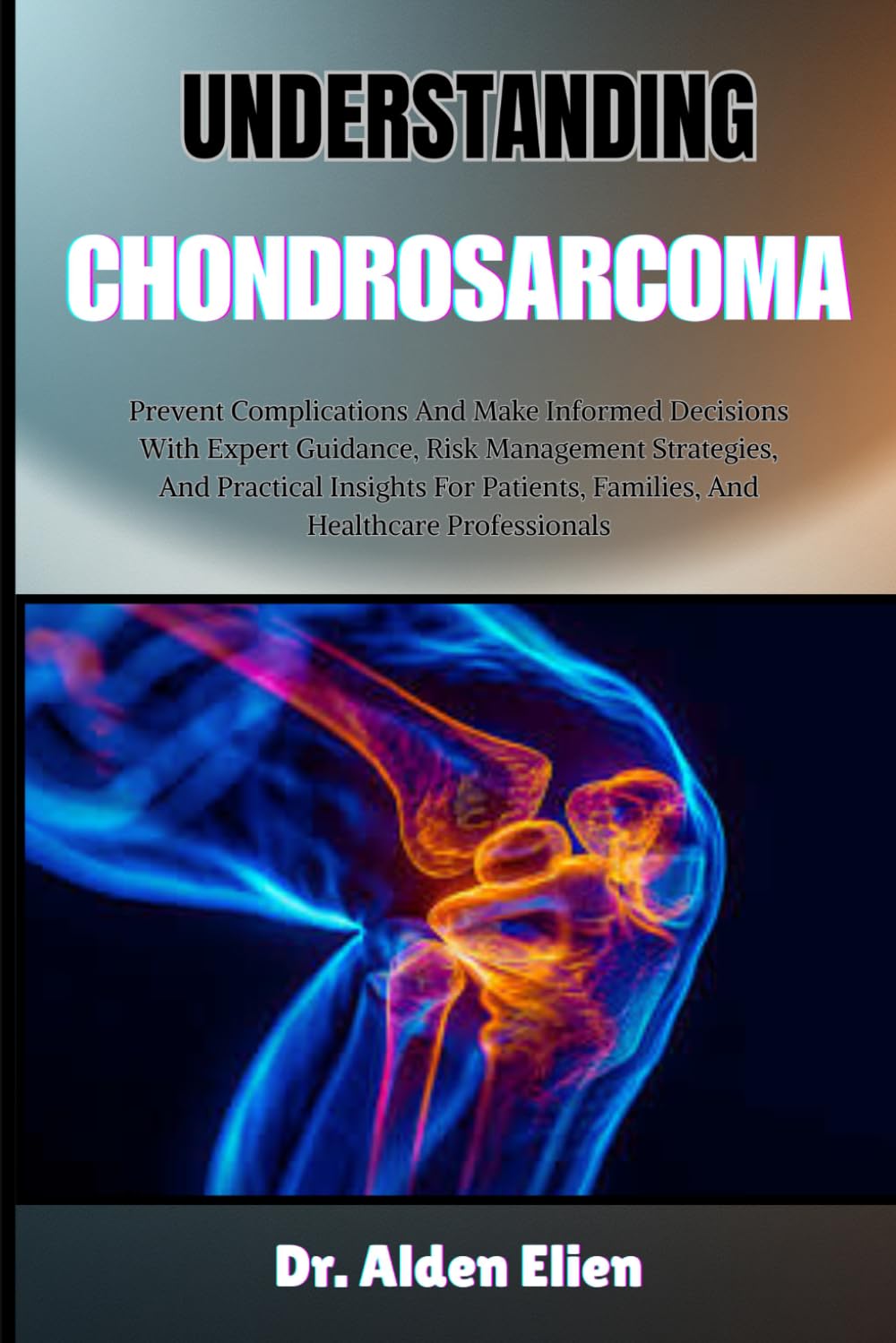 UNDERSTANDING CHONDROSARCOMA: Prevent Complications And Make Informed Decisions With Expert Guidance, Risk Management Strategies, And Practical ... Families, And Healthcare Professionals