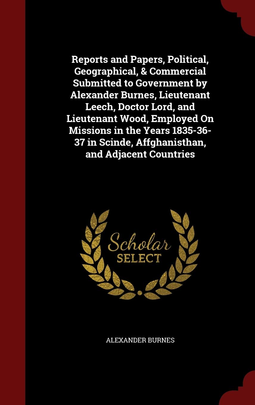 Reports and Papers, Political, Geographical, & Commercial Submitted to Government by Alexander Burnes, Lieutenant Leech, Doctor Lord, and Lieutenant ... Scinde, Affghanisthan, and Adjacent Countries