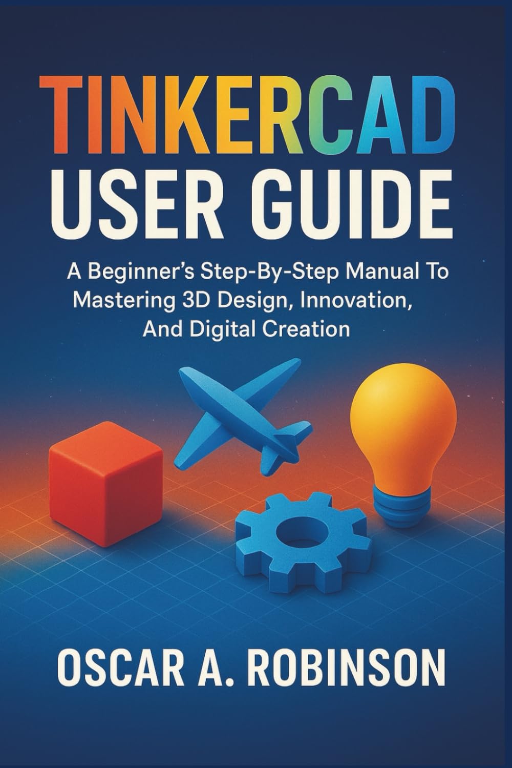 Tinkercad User Guide: A Beginner's Step-By-Step Manual To Mastering 3D Design, Innovation, And Digital Creation