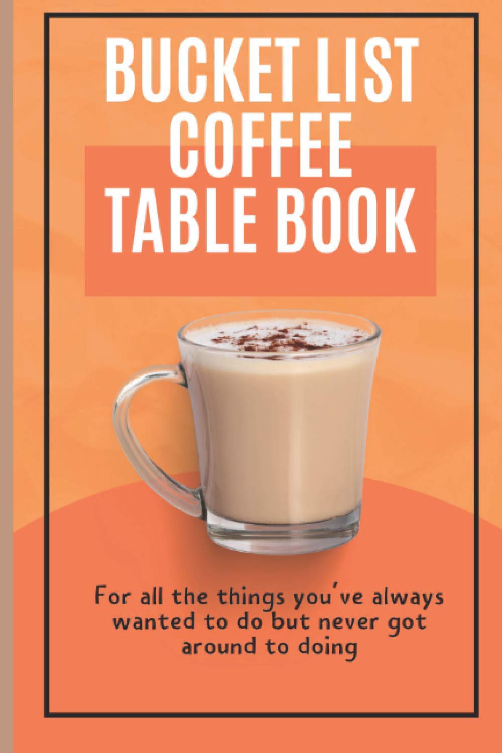 Bucket List Coffee Table Book: For All The Things You've Always Wanted To Do But Never Got Around To Doing.