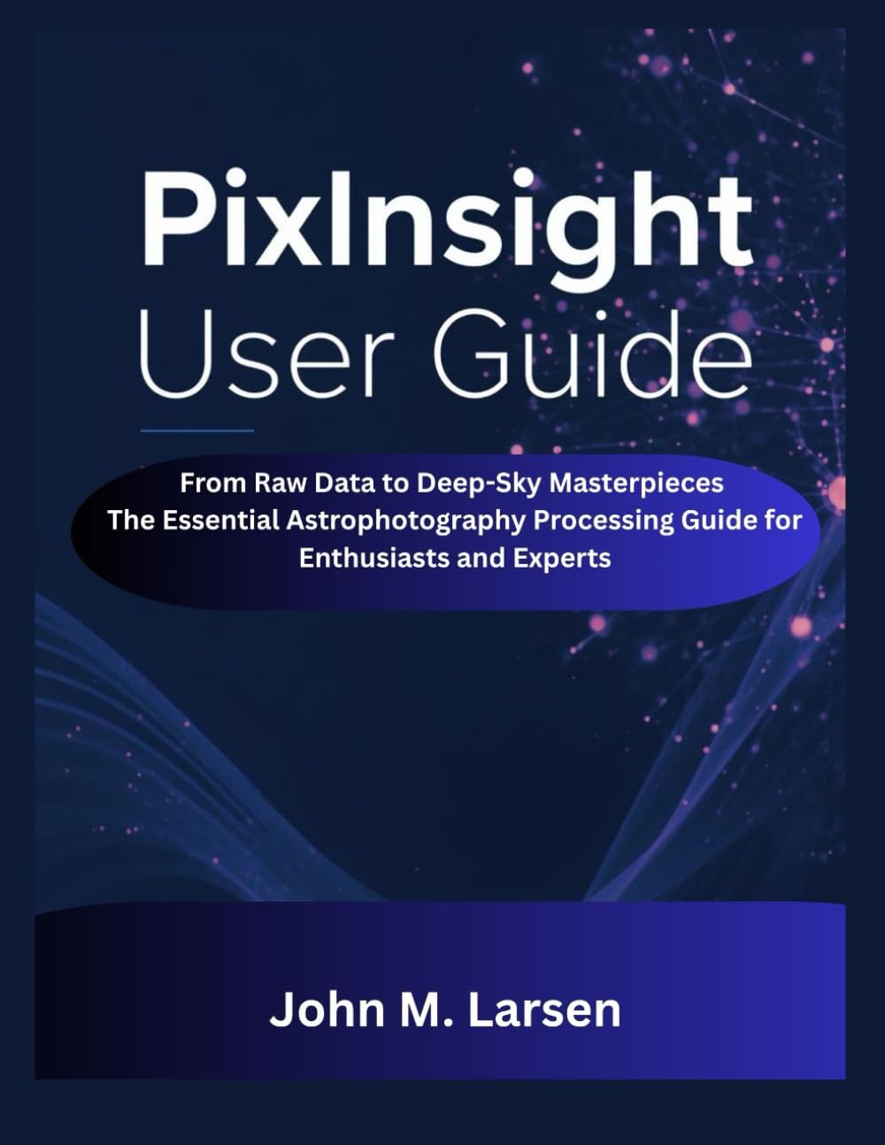 PIXINSIGHT USER GUIDE: FROM RAW DATA TO DEEP-SKY MASTERPIECES THE ESSENTIAL ASTROPHOTOGRAPHY PROCESSING GUIDE FOR ENTHUSIASTS AND EXPERTS