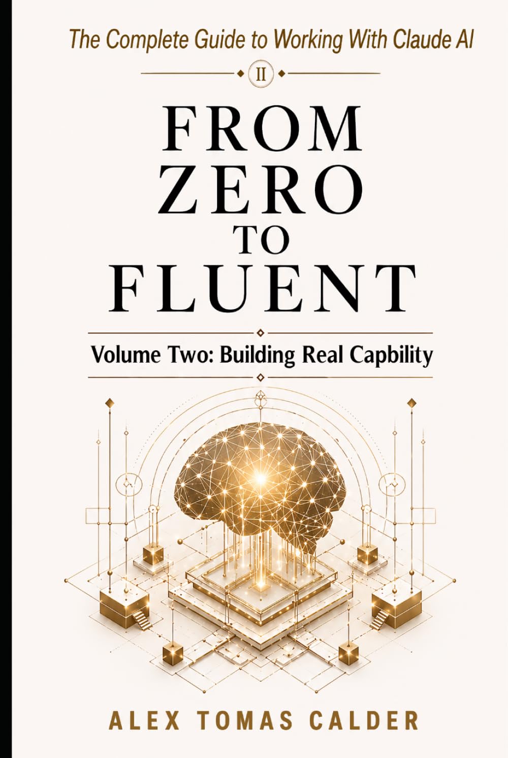 FROM ZERO TO FLUENT The Complete Guide to Working with Claude AI: Volume Two: Building Real Capability
