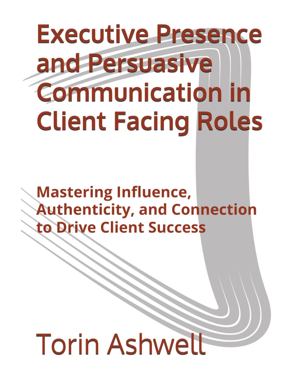 Executive Presence and Persuasive Communication in Client Facing Roles: Mastering Influence, Authenticity, and Connection to Drive Client Success