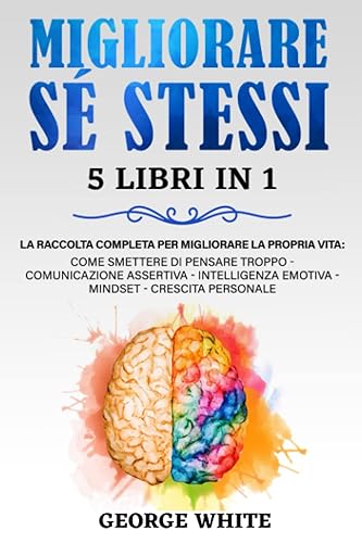 MIGLIORARE SÉ STESSI: 5 Libri in 1: La Raccolta Completa per Migliorare la Propria Vita: Come Smettere di Pensare Troppo - Comunicazione Assertiva - Intelligenza Emotiva – Mindset – Crescita Personale