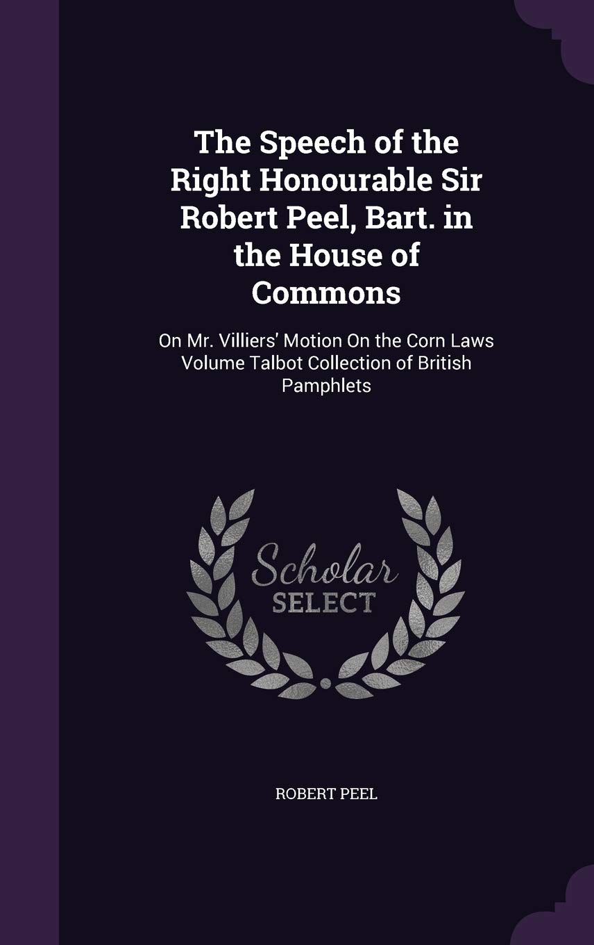 The Speech of the Right Honourable Sir Robert Peel, Bart. in the House of Commons: On Mr. Villiers' Motion On the Corn Laws Volume Talbot Collection of British Pamphlets